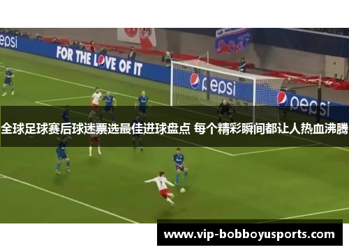 全球足球赛后球迷票选最佳进球盘点 每个精彩瞬间都让人热血沸腾