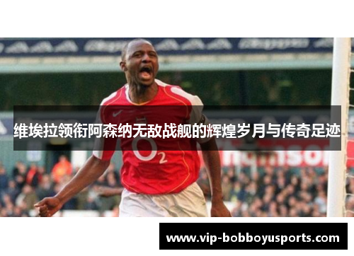 维埃拉领衔阿森纳无敌战舰的辉煌岁月与传奇足迹
