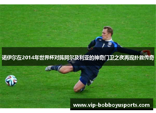 诺伊尔在2014年世界杯对阵阿尔及利亚的神奇门卫之夜再现扑救传奇