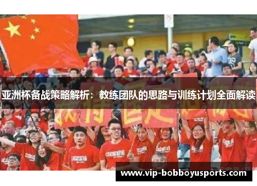 亚洲杯备战策略解析：教练团队的思路与训练计划全面解读