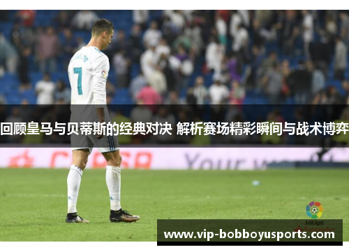 回顾皇马与贝蒂斯的经典对决 解析赛场精彩瞬间与战术博弈