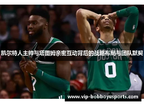 凯尔特人主帅与塔图姆亲密互动背后的战略布局与团队默契