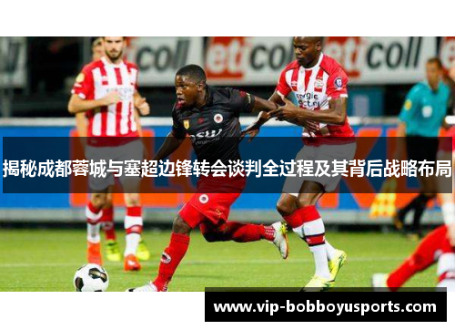 揭秘成都蓉城与塞超边锋转会谈判全过程及其背后战略布局