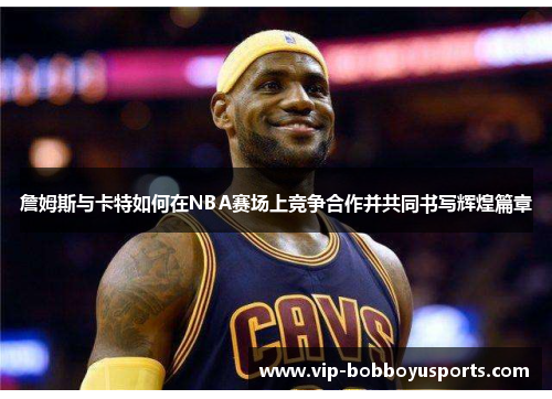 詹姆斯与卡特如何在NBA赛场上竞争合作并共同书写辉煌篇章