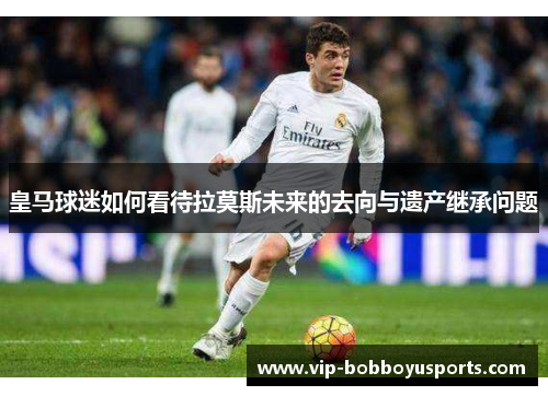 皇马球迷如何看待拉莫斯未来的去向与遗产继承问题