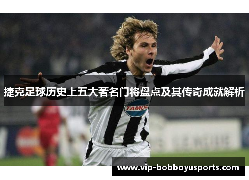 捷克足球历史上五大著名门将盘点及其传奇成就解析