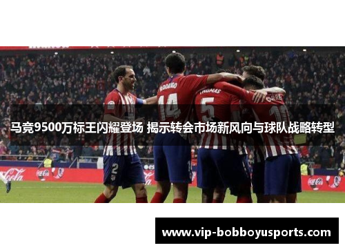 马竞9500万标王闪耀登场 揭示转会市场新风向与球队战略转型
