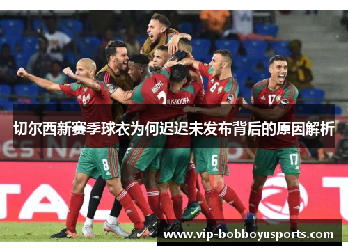 切尔西新赛季球衣为何迟迟未发布背后的原因解析
