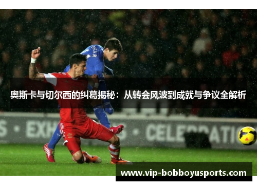 奥斯卡与切尔西的纠葛揭秘：从转会风波到成就与争议全解析