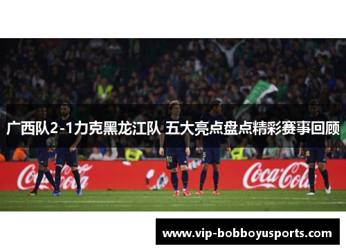 广西队2-1力克黑龙江队 五大亮点盘点精彩赛事回顾