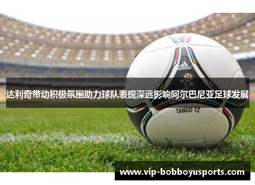 达利奇带动积极氛围助力球队表现深远影响阿尔巴尼亚足球发展