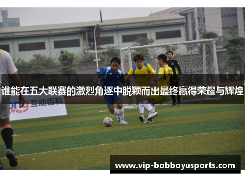 谁能在五大联赛的激烈角逐中脱颖而出最终赢得荣耀与辉煌 谁能在五大联赛的激烈角逐中脱颖而出最终赢得荣耀与辉煌