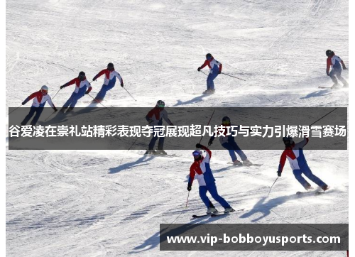 谷爱凌在崇礼站精彩表现夺冠展现超凡技巧与实力引爆滑雪赛场 谷爱凌在崇礼站精彩表现夺冠展现超凡技巧与实力引爆滑雪赛场