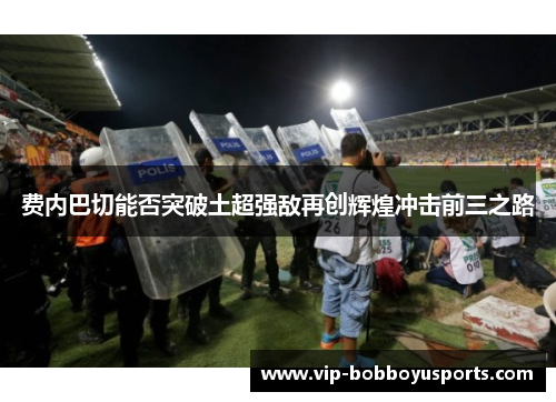 费内巴切能否突破土超强敌再创辉煌冲击前三之路 费内巴切能否突破土超强敌再创辉煌冲击前三之路