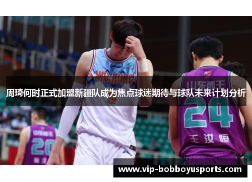 周琦何时正式加盟新疆队成为焦点球迷期待与球队未来计划分析