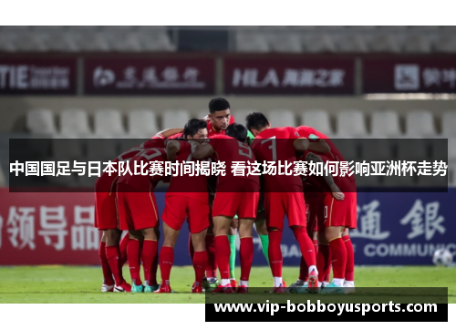 中国国足与日本队比赛时间揭晓 看这场比赛如何影响亚洲杯走势 中国国足与日本队比赛时间揭晓 看这场比赛如何影响亚洲杯走势