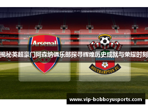揭秘英超豪门阿森纳俱乐部探寻辉煌历史成就与荣耀时刻